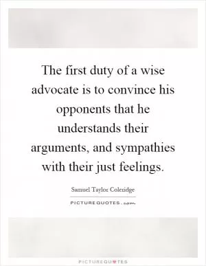 The first duty of a wise advocate is to convince his opponents that he understands their arguments, and sympathies with their just feelings Picture Quote #1