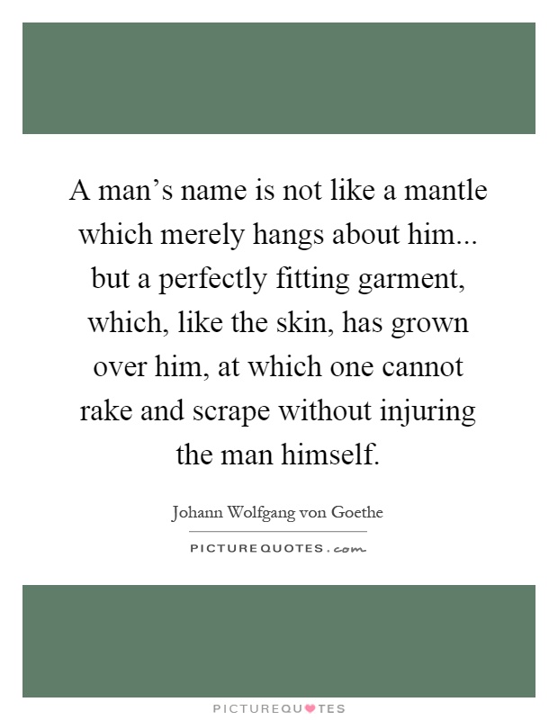 A man's name is not like a mantle which merely hangs about him... but a perfectly fitting garment, which, like the skin, has grown over him, at which one cannot rake and scrape without injuring the man himself Picture Quote #1