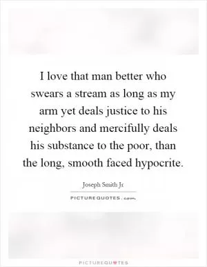 I love that man better who swears a stream as long as my arm yet deals justice to his neighbors and mercifully deals his substance to the poor, than the long, smooth faced hypocrite Picture Quote #1