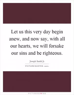 Let us this very day begin anew, and now say, with all our hearts, we will forsake our sins and be righteous Picture Quote #1