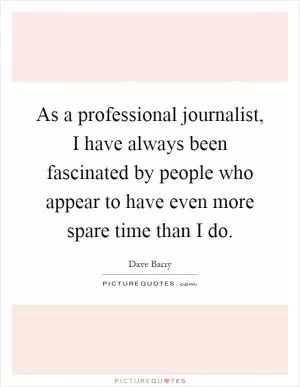 As a professional journalist, I have always been fascinated by people who appear to have even more spare time than I do Picture Quote #1