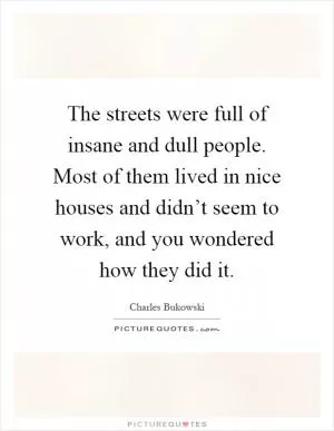 The streets were full of insane and dull people. Most of them lived in nice houses and didn’t seem to work, and you wondered how they did it Picture Quote #1