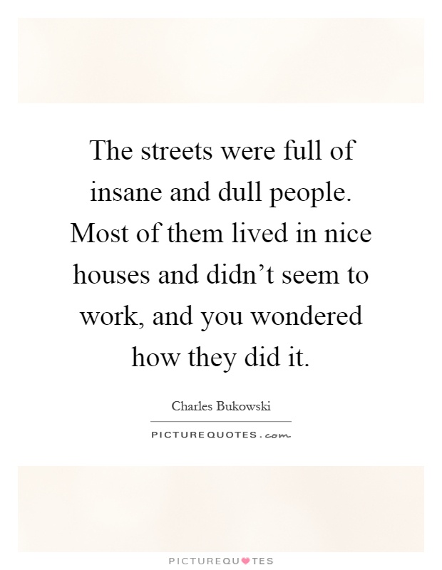 The streets were full of insane and dull people. Most of them lived in nice houses and didn't seem to work, and you wondered how they did it Picture Quote #1