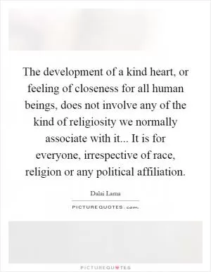 The development of a kind heart, or feeling of closeness for all human beings, does not involve any of the kind of religiosity we normally associate with it... It is for everyone, irrespective of race, religion or any political affiliation Picture Quote #1