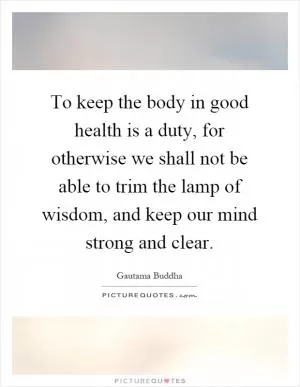 To keep the body in good health is a duty, for otherwise we shall not be able to trim the lamp of wisdom, and keep our mind strong and clear Picture Quote #1