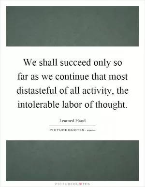 We shall succeed only so far as we continue that most distasteful of all activity, the intolerable labor of thought Picture Quote #1
