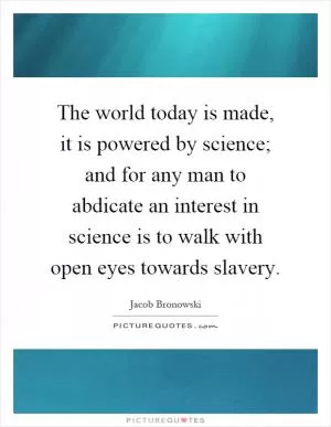 The world today is made, it is powered by science; and for any man to abdicate an interest in science is to walk with open eyes towards slavery Picture Quote #1