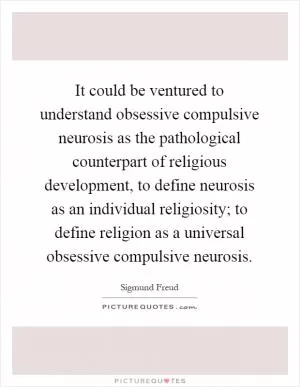 It could be ventured to understand obsessive compulsive neurosis as the pathological counterpart of religious development, to define neurosis as an individual religiosity; to define religion as a universal obsessive compulsive neurosis Picture Quote #1