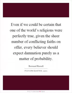 Even if we could be certain that one of the world’s religions were perfectly true, given the sheer number of conflicting faiths on offer, every believer should expect damnation purely as a matter of probability Picture Quote #1