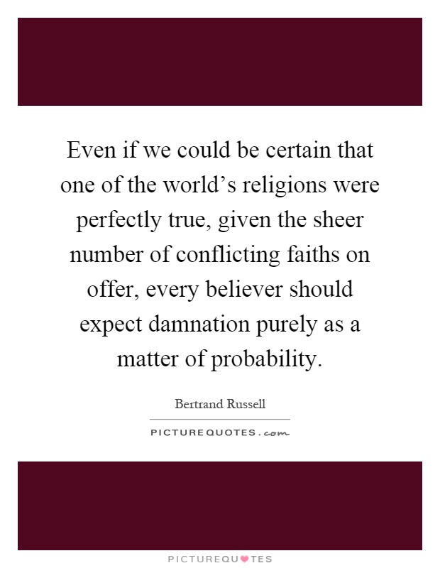 Even if we could be certain that one of the world's religions were perfectly true, given the sheer number of conflicting faiths on offer, every believer should expect damnation purely as a matter of probability Picture Quote #1