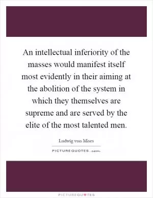 An intellectual inferiority of the masses would manifest itself most evidently in their aiming at the abolition of the system in which they themselves are supreme and are served by the elite of the most talented men Picture Quote #1