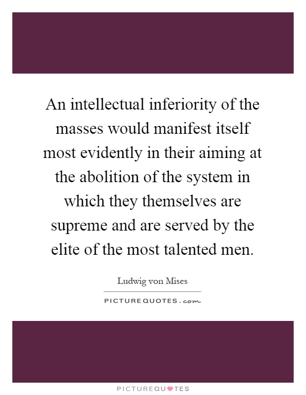 An intellectual inferiority of the masses would manifest itself most evidently in their aiming at the abolition of the system in which they themselves are supreme and are served by the elite of the most talented men Picture Quote #1