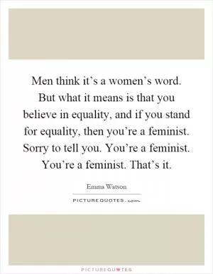 Men think it’s a women’s word. But what it means is that you believe in equality, and if you stand for equality, then you’re a feminist. Sorry to tell you. You’re a feminist. You’re a feminist. That’s it Picture Quote #1