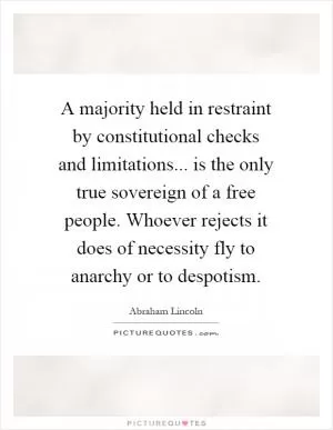 A majority held in restraint by constitutional checks and limitations... is the only true sovereign of a free people. Whoever rejects it does of necessity fly to anarchy or to despotism Picture Quote #1