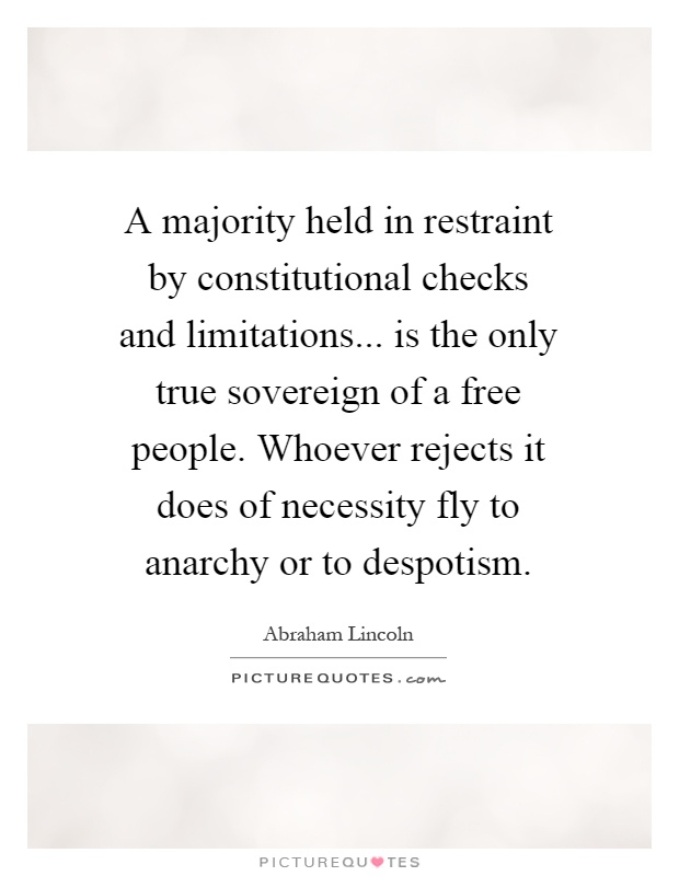 A majority held in restraint by constitutional checks and limitations... is the only true sovereign of a free people. Whoever rejects it does of necessity fly to anarchy or to despotism Picture Quote #1