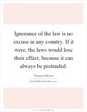 Ignorance of the law is no excuse in any country. If it were, the laws would lose their effect, because it can always be pretended Picture Quote #1