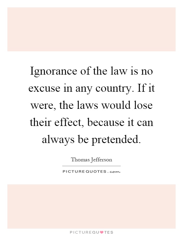 Ignorance of the law is no excuse in any country. If it were, the laws would lose their effect, because it can always be pretended Picture Quote #1
