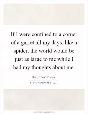 If I were confined to a corner of a garret all my days, like a spider, the world would be just as large to me while I had my thoughts about me Picture Quote #1
