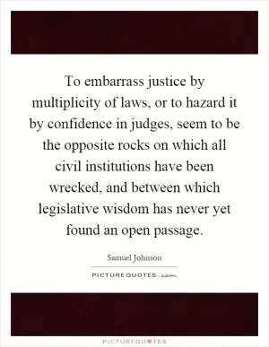 To embarrass justice by multiplicity of laws, or to hazard it by confidence in judges, seem to be the opposite rocks on which all civil institutions have been wrecked, and between which legislative wisdom has never yet found an open passage Picture Quote #1
