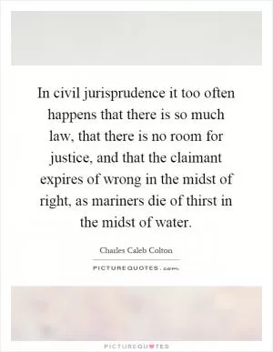 In civil jurisprudence it too often happens that there is so much law, that there is no room for justice, and that the claimant expires of wrong in the midst of right, as mariners die of thirst in the midst of water Picture Quote #1