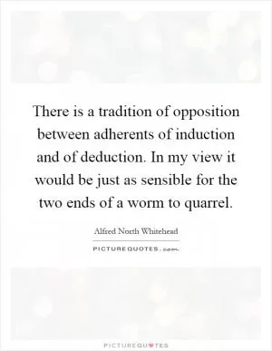 There is a tradition of opposition between adherents of induction and of deduction. In my view it would be just as sensible for the two ends of a worm to quarrel Picture Quote #1