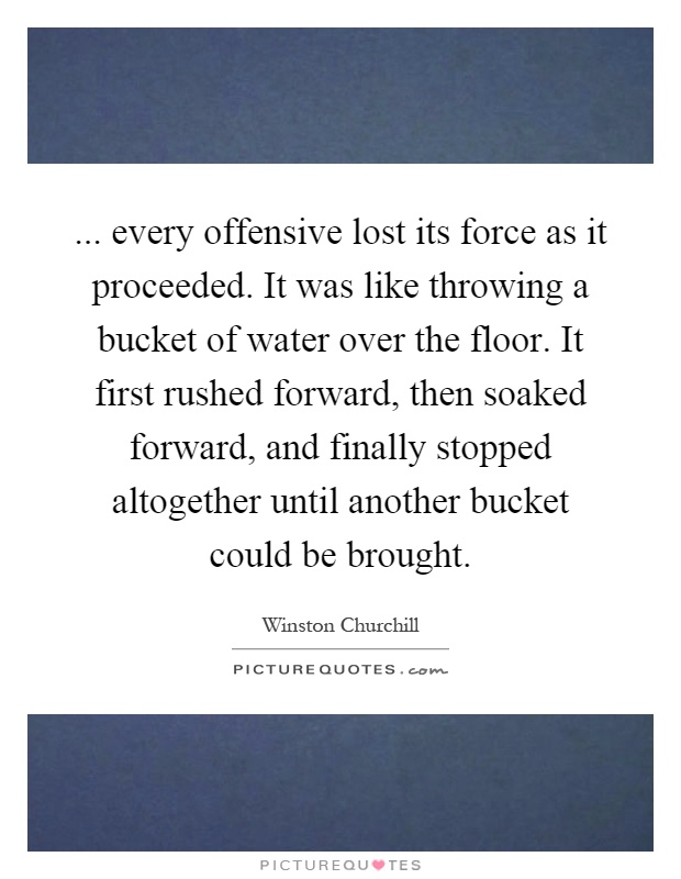 ... every offensive lost its force as it proceeded. It was like throwing a bucket of water over the floor. It first rushed forward, then soaked forward, and finally stopped altogether until another bucket could be brought Picture Quote #1
