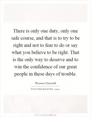 There is only one duty, only one safe course, and that is to try to be right and not to fear to do or say what you believe to be right. That is the only way to deserve and to win the confidence of our great people in these days of trouble Picture Quote #1