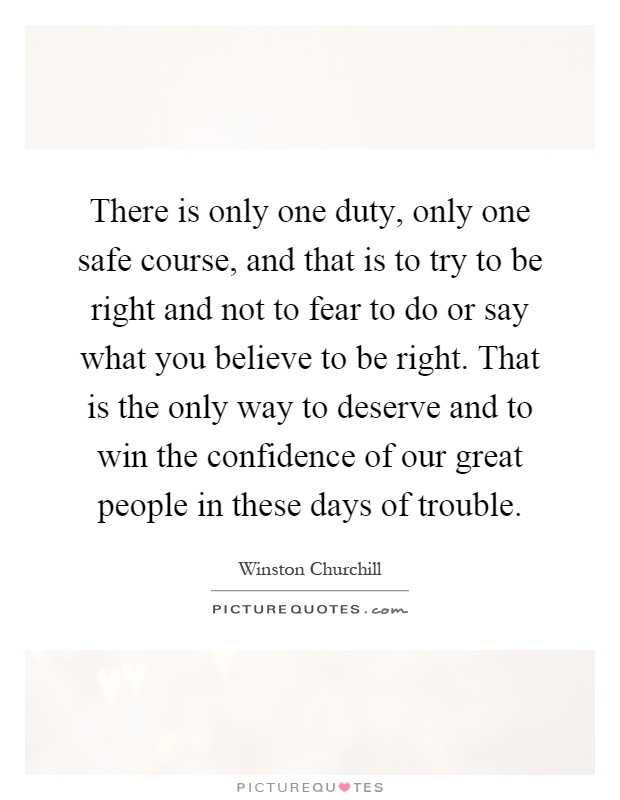 There is only one duty, only one safe course, and that is to try to be right and not to fear to do or say what you believe to be right. That is the only way to deserve and to win the confidence of our great people in these days of trouble Picture Quote #1