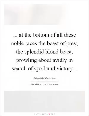 ... at the bottom of all these noble races the beast of prey, the splendid blond beast, prowling about avidly in search of spoil and victory Picture Quote #1
