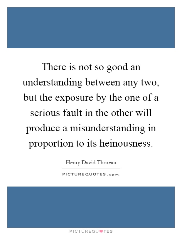 There is not so good an understanding between any two, but the exposure by the one of a serious fault in the other will produce a misunderstanding in proportion to its heinousness Picture Quote #1