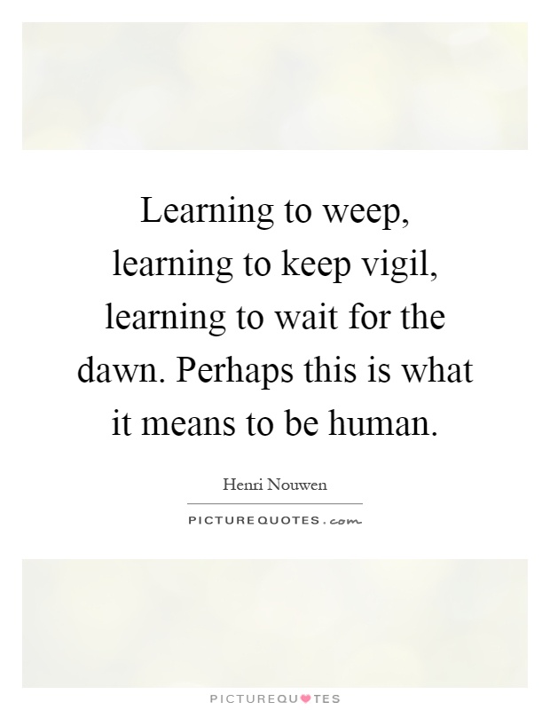 Learning to weep, learning to keep vigil, learning to wait for the dawn. Perhaps this is what it means to be human Picture Quote #1