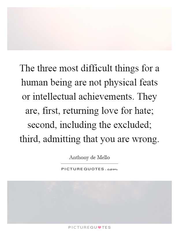 The three most difficult things for a human being are not physical feats or intellectual achievements. They are, first, returning love for hate; second, including the excluded; third, admitting that you are wrong Picture Quote #1