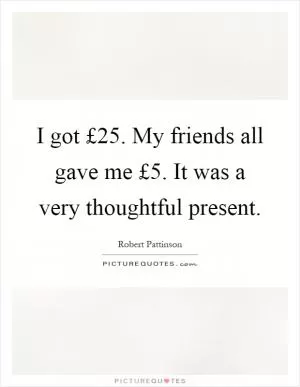 I got £25. My friends all gave me £5. It was a very thoughtful present Picture Quote #1