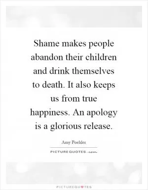 Shame makes people abandon their children and drink themselves to death. It also keeps us from true happiness. An apology is a glorious release Picture Quote #1