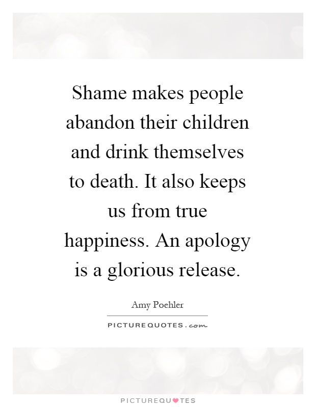 Shame makes people abandon their children and drink themselves to death. It also keeps us from true happiness. An apology is a glorious release Picture Quote #1