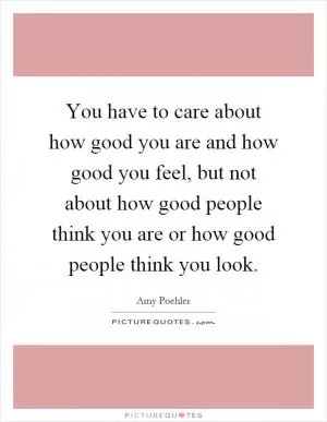 You have to care about how good you are and how good you feel, but not about how good people think you are or how good people think you look Picture Quote #1