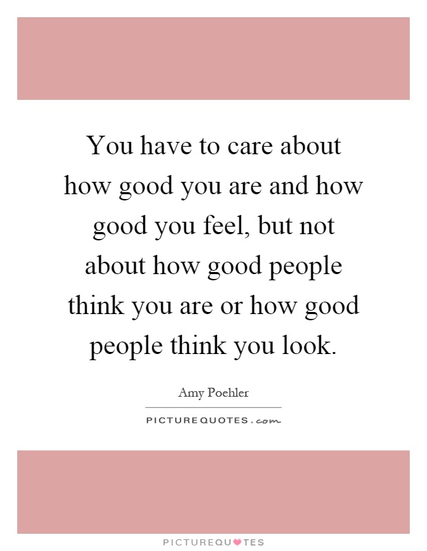 You have to care about how good you are and how good you feel, but not about how good people think you are or how good people think you look Picture Quote #1