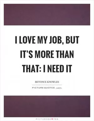 I love my job, but it’s more than that: I need it Picture Quote #1