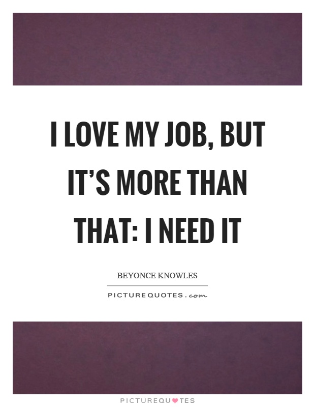 I love my job, but it's more than that: I need it Picture Quote #1