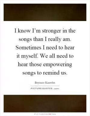 I know I’m stronger in the songs than I really am. Sometimes I need to hear it myself. We all need to hear those empowering songs to remind us Picture Quote #1