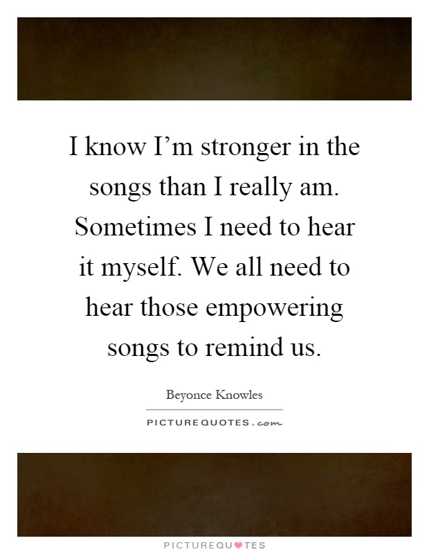 I know I'm stronger in the songs than I really am. Sometimes I need to hear it myself. We all need to hear those empowering songs to remind us Picture Quote #1