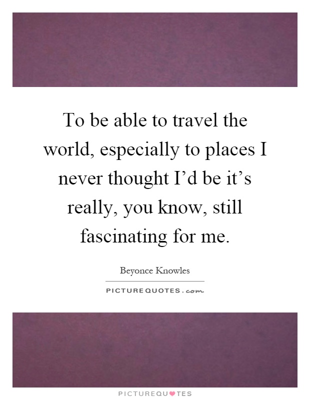 To be able to travel the world, especially to places I never thought I'd be it's really, you know, still fascinating for me Picture Quote #1