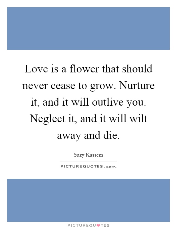 Love is a flower that should never cease to grow. Nurture it, and it will outlive you. Neglect it, and it will wilt away and die Picture Quote #1