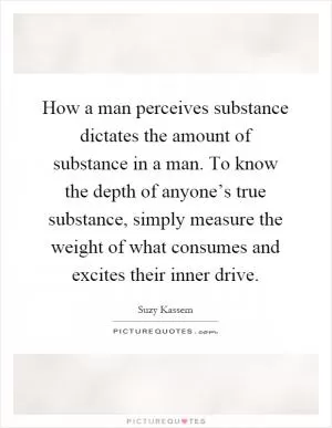 How a man perceives substance dictates the amount of substance in a man. To know the depth of anyone’s true substance, simply measure the weight of what consumes and excites their inner drive Picture Quote #1