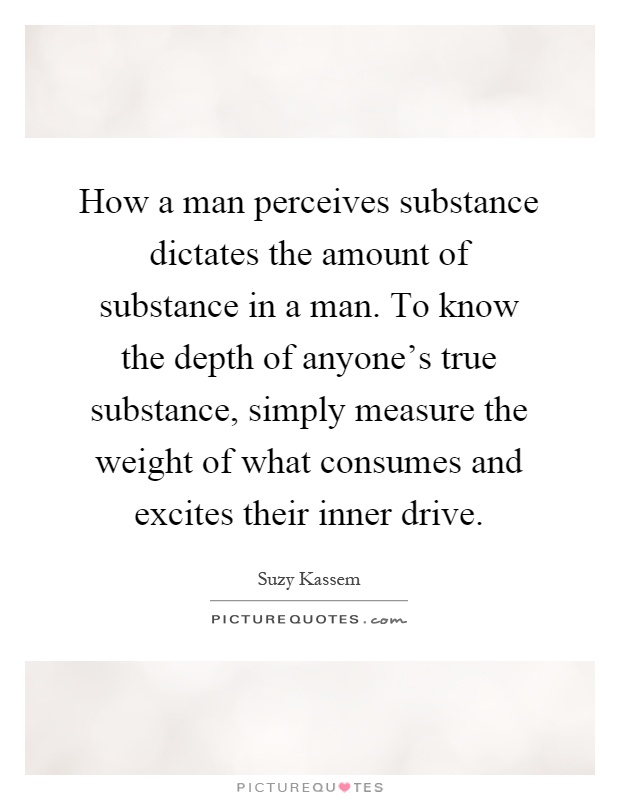 How a man perceives substance dictates the amount of substance in a man. To know the depth of anyone's true substance, simply measure the weight of what consumes and excites their inner drive Picture Quote #1