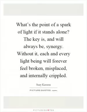 What’s the point of a spark of light if it stands alone? The key is, and will always be, synergy. Without it, each and every light being will forever feel broken, misplaced, and internally crippled Picture Quote #1