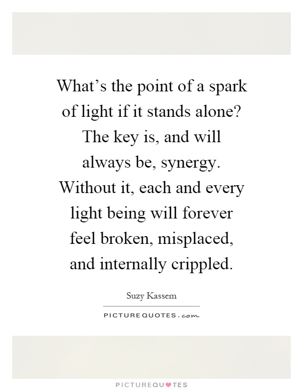 What's the point of a spark of light if it stands alone? The key is, and will always be, synergy. Without it, each and every light being will forever feel broken, misplaced, and internally crippled Picture Quote #1