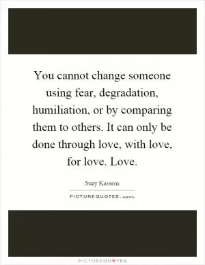 You cannot change someone using fear, degradation, humiliation, or by comparing them to others. It can only be done through love, with love, for love. Love Picture Quote #1