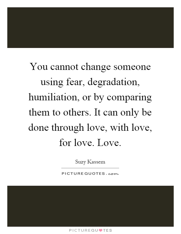 You cannot change someone using fear, degradation, humiliation, or by comparing them to others. It can only be done through love, with love, for love. Love Picture Quote #1