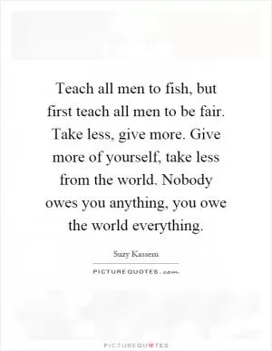 Teach all men to fish, but first teach all men to be fair. Take less, give more. Give more of yourself, take less from the world. Nobody owes you anything, you owe the world everything Picture Quote #1